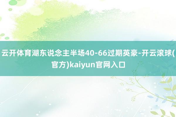 云开体育湖东说念主半场40-66过期英豪-开云滚球(官方)kaiyun官网入口