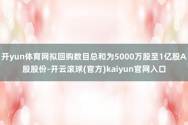 开yun体育网拟回购数目总和为5000万股至1亿股A股股份-开云滚球(官方)kaiyun官网入口