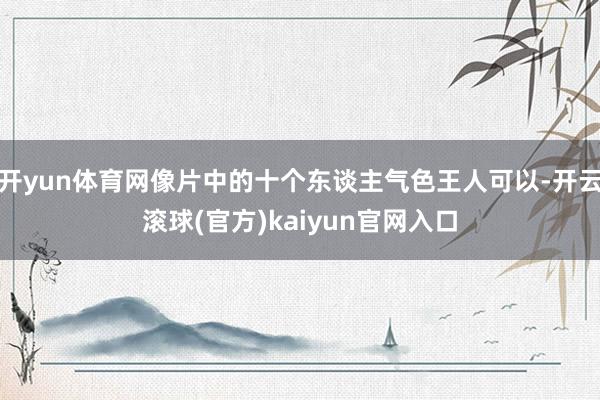 开yun体育网像片中的十个东谈主气色王人可以-开云滚球(官方)kaiyun官网入口