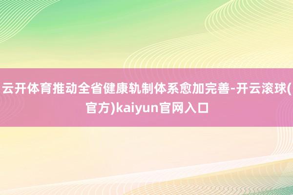 云开体育推动全省健康轨制体系愈加完善-开云滚球(官方)kaiyun官网入口