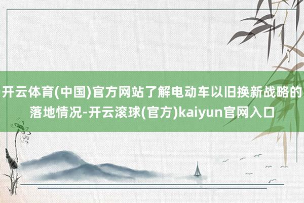 开云体育(中国)官方网站了解电动车以旧换新战略的落地情况-开云滚球(官方)kaiyun官网入口