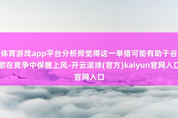 体育游戏app平台分析师觉得这一举措可能有助于谷歌在竞争中保握上风-开云滚球(官方)kaiyun官网入口