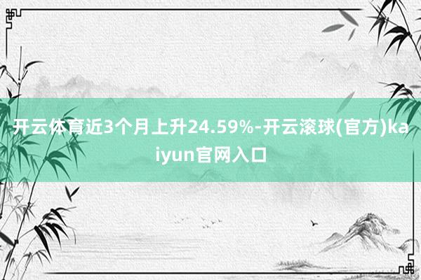 开云体育近3个月上升24.59%-开云滚球(官方)kaiyun官网入口