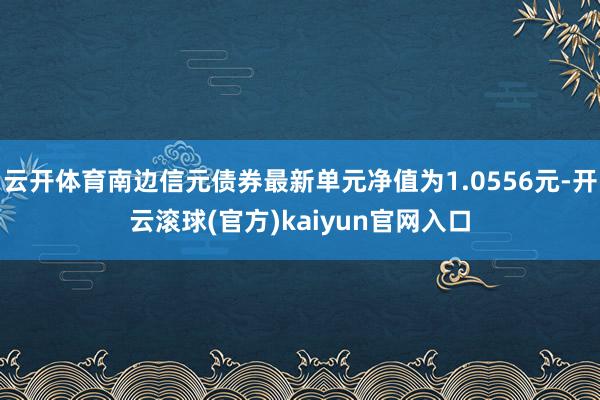 云开体育南边信元债券最新单元净值为1.0556元-开云滚球(官方)kaiyun官网入口