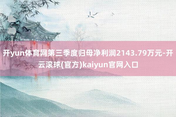 开yun体育网第三季度归母净利润2143.79万元-开云滚球(官方)kaiyun官网入口