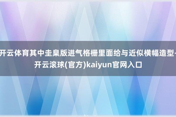 开云体育其中圭臬版进气格栅里面给与近似横幅造型-开云滚球(官方)kaiyun官网入口