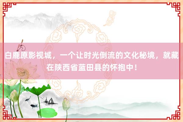 白鹿原影视城，一个让时光倒流的文化秘境，就藏在陕西省蓝田县的怀抱中！