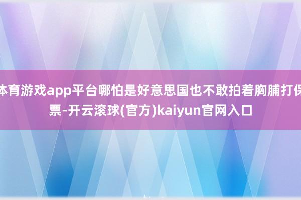 体育游戏app平台哪怕是好意思国也不敢拍着胸脯打保票-开云滚球(官方)kaiyun官网入口