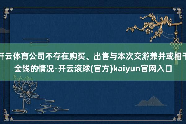 开云体育公司不存在购买、出售与本次交游兼并或相干金钱的情况-开云滚球(官方)kaiyun官网入口