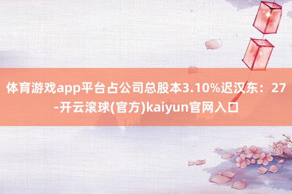 体育游戏app平台占公司总股本3.10%迟汉东：27-开云滚球(官方)kaiyun官网入口