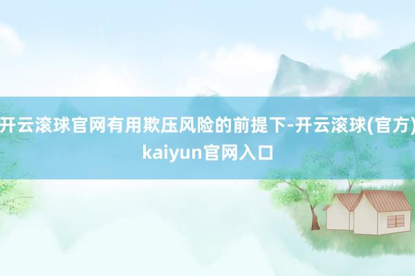 开云滚球官网有用欺压风险的前提下-开云滚球(官方)kaiyun官网入口