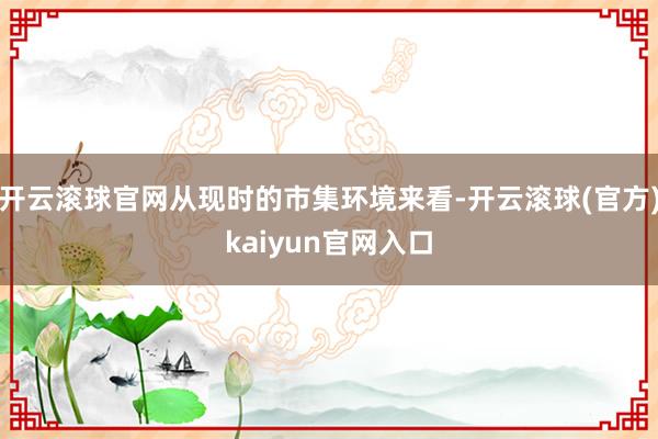 开云滚球官网从现时的市集环境来看-开云滚球(官方)kaiyun官网入口