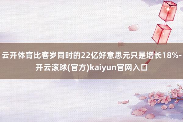 云开体育比客岁同时的22亿好意思元只是增长18%-开云滚球(官方)kaiyun官网入口