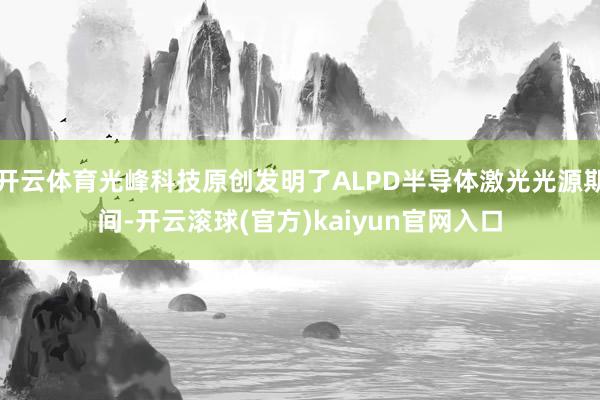 开云体育光峰科技原创发明了ALPD半导体激光光源期间-开云滚球(官方)kaiyun官网入口