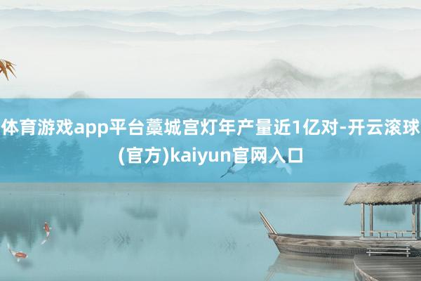 体育游戏app平台藁城宫灯年产量近1亿对-开云滚球(官方)kaiyun官网入口