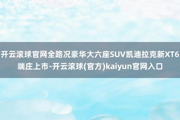 开云滚球官网全路况豪华大六座SUV凯迪拉克新XT6端庄上市-开云滚球(官方)kaiyun官网入口