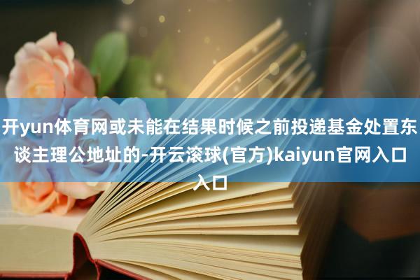 开yun体育网或未能在结果时候之前投递基金处置东谈主理公地址的-开云滚球(官方)kaiyun官网入口