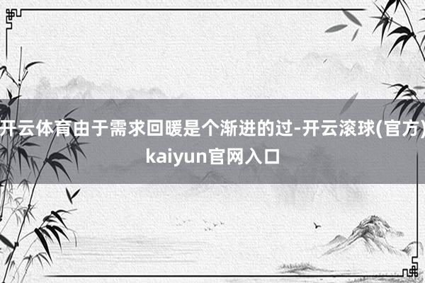 开云体育由于需求回暖是个渐进的过-开云滚球(官方)kaiyun官网入口