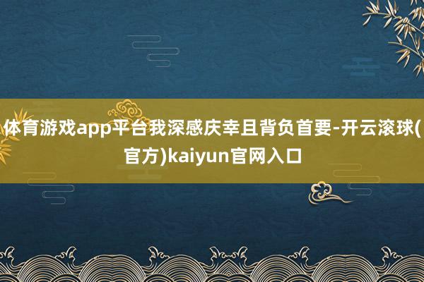 体育游戏app平台我深感庆幸且背负首要-开云滚球(官方)kaiyun官网入口