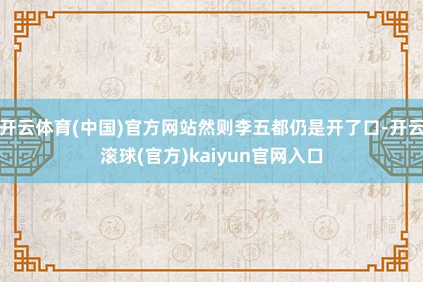 开云体育(中国)官方网站然则李五都仍是开了口-开云滚球(官方)kaiyun官网入口