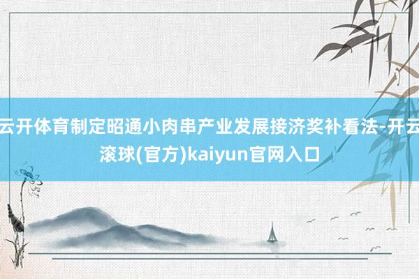 云开体育制定昭通小肉串产业发展接济奖补看法-开云滚球(官方)kaiyun官网入口