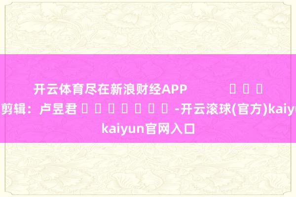 开云体育尽在新浪财经APP            						拖累剪辑：卢昱君 							-开云滚球(官方)kaiyun官网入口