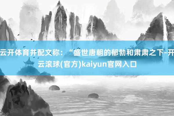 云开体育并配文称：“盛世唐朝的郁勃和肃肃之下-开云滚球(官方)kaiyun官网入口