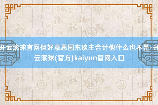 开云滚球官网但好意思国东谈主合计他什么也不是-开云滚球(官方)kaiyun官网入口