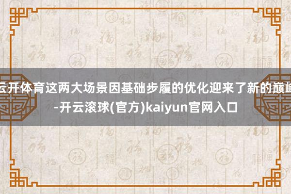 云开体育这两大场景因基础步履的优化迎来了新的巅峰-开云滚球(官方)kaiyun官网入口