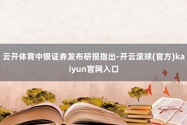 云开体育中银证券发布研报指出-开云滚球(官方)kaiyun官网入口