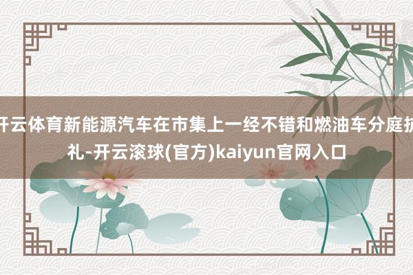 开云体育新能源汽车在市集上一经不错和燃油车分庭抗礼-开云滚球(官方)kaiyun官网入口