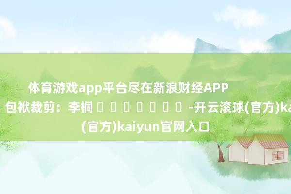 体育游戏app平台尽在新浪财经APP            						包袱裁剪：李桐 							-开云滚球(官方)kaiyun官网入口