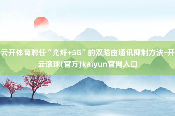 云开体育聘任“光纤+5G”的双路由通讯抑制方法-开云滚球(官方)kaiyun官网入口