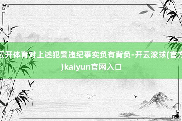 云开体育对上述犯警违纪事实负有背负-开云滚球(官方)kaiyun官网入口