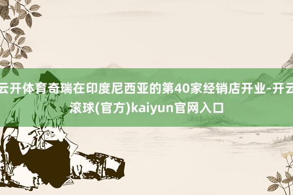 云开体育奇瑞在印度尼西亚的第40家经销店开业-开云滚球(官方)kaiyun官网入口