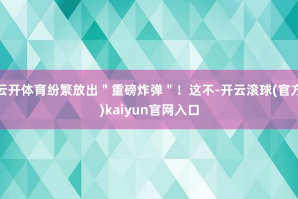 云开体育纷繁放出＂重磅炸弹＂！这不-开云滚球(官方)kaiyun官网入口