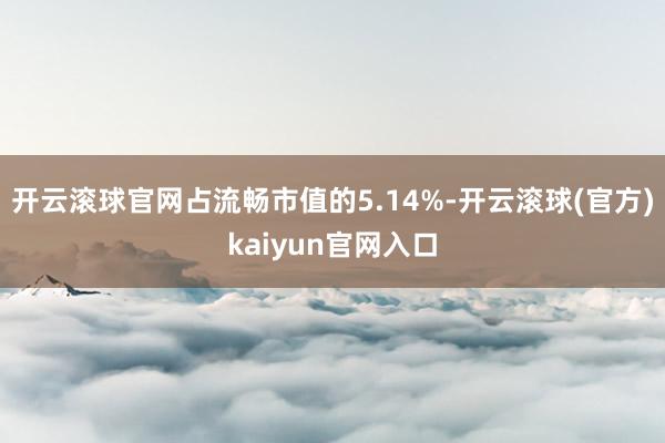 开云滚球官网占流畅市值的5.14%-开云滚球(官方)kaiyun官网入口