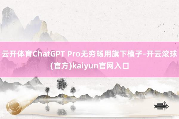 云开体育ChatGPT Pro无穷畅用旗下模子-开云滚球(官方)kaiyun官网入口