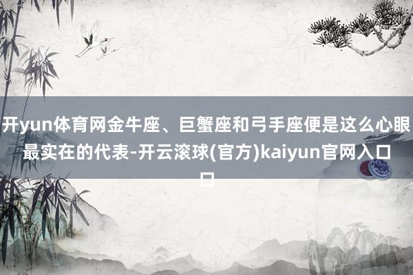 开yun体育网金牛座、巨蟹座和弓手座便是这么心眼最实在的代表-开云滚球(官方)kaiyun官网入口