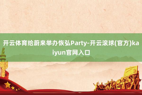 开云体育给蔚来举办恢弘Party-开云滚球(官方)kaiyun官网入口