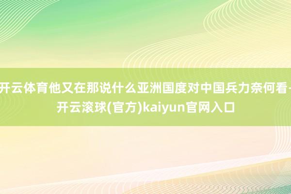 开云体育他又在那说什么亚洲国度对中国兵力奈何看-开云滚球(官方)kaiyun官网入口