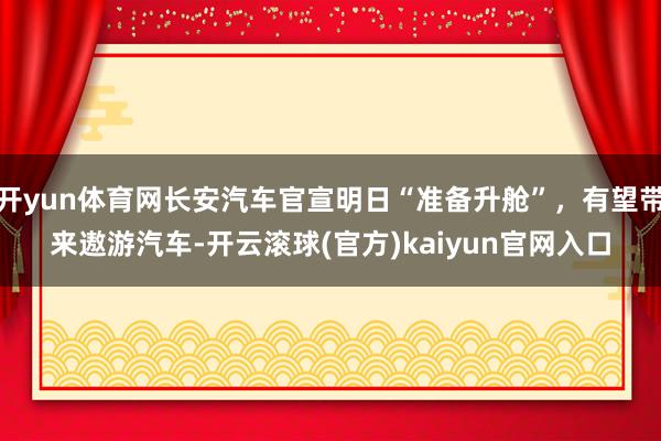 开yun体育网长安汽车官宣明日“准备升舱”，有望带来遨游汽车-开云滚球(官方)kaiyun官网入口