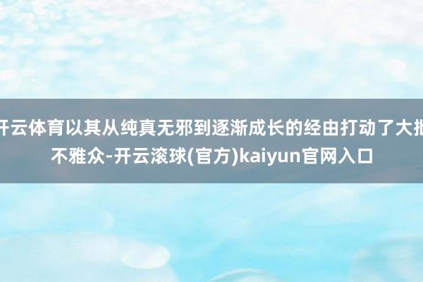 开云体育以其从纯真无邪到逐渐成长的经由打动了大批不雅众-开云滚球(官方)kaiyun官网入口