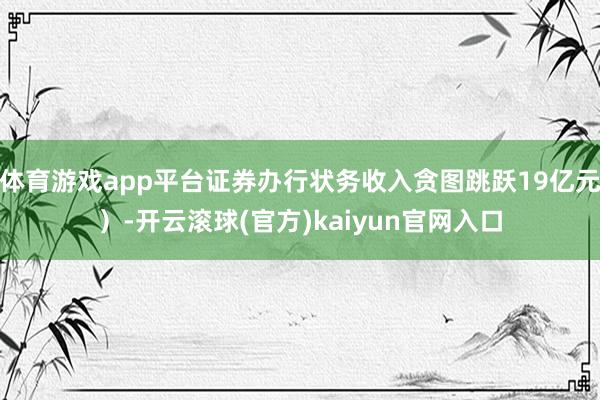 体育游戏app平台证券办行状务收入贪图跳跃19亿元）-开云滚球(官方)kaiyun官网入口