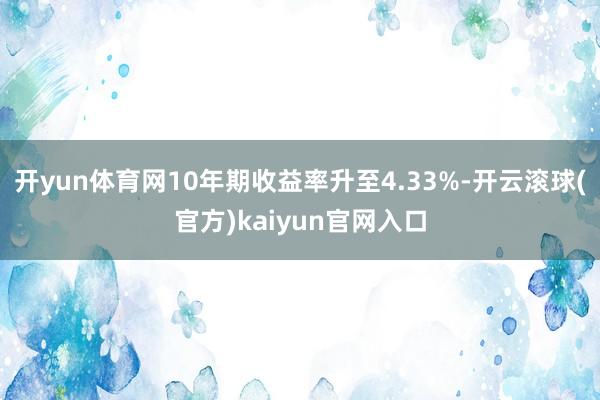 开yun体育网10年期收益率升至4.33%-开云滚球(官方)kaiyun官网入口