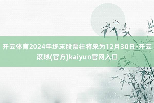 开云体育2024年终末股票往将来为12月30日-开云滚球(官方)kaiyun官网入口