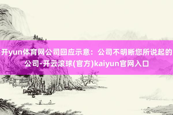 开yun体育网　　公司回应示意：公司不明晰您所说起的公司-开云滚球(官方)kaiyun官网入口