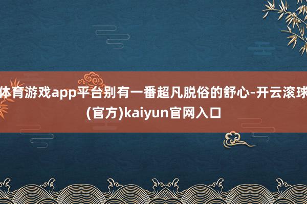 体育游戏app平台别有一番超凡脱俗的舒心-开云滚球(官方)kaiyun官网入口