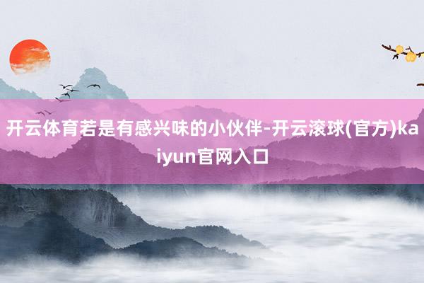 开云体育若是有感兴味的小伙伴-开云滚球(官方)kaiyun官网入口