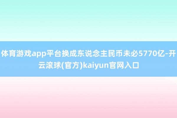 体育游戏app平台换成东说念主民币未必5770亿-开云滚球(官方)kaiyun官网入口